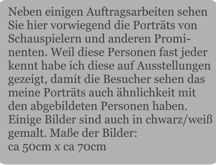 Neben einigen Auftragsarbeiten sehen Sie hier vorwiegend die Porträts von Schauspielern und anderen Promi-nenten. Weil diese Personen fast jeder kennt habe ich diese auf Ausstellungen gezeigt, damit die Besucher sehen das meine Porträts auch ähnlichkeit mit den abgebildeten Personen haben. Einige Bilder sind auch in chwarz/weiß gemalt. Maße der Bilder: ca 50cm x ca 70cm