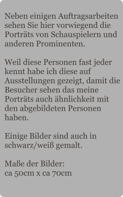 Neben einigen Auftragsarbeiten sehen Sie hier vorwiegend die Porträts von Schauspielern und anderen Prominenten.  Weil diese Personen fast jeder kennt habe ich diese auf Ausstellungen gezeigt, damit die Besucher sehen das meine Porträts auch ähnlichkeit mit den abgebildeten Personen haben.  Einige Bilder sind auch in schwarz/weiß gemalt.  Maße der Bilder: ca 50cm x ca 70cm